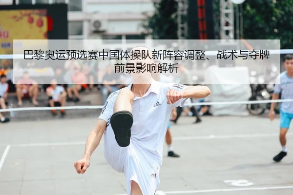 巴黎奥运预选赛中国体操队新阵容调整、战术与夺牌前景影响解析